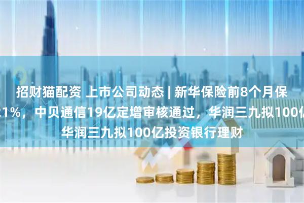 招财猫配资 上市公司动态 | 新华保险前8个月保费收入同比增21%，中贝通信19亿定增审核通过，华润三九拟100亿投资银行理财