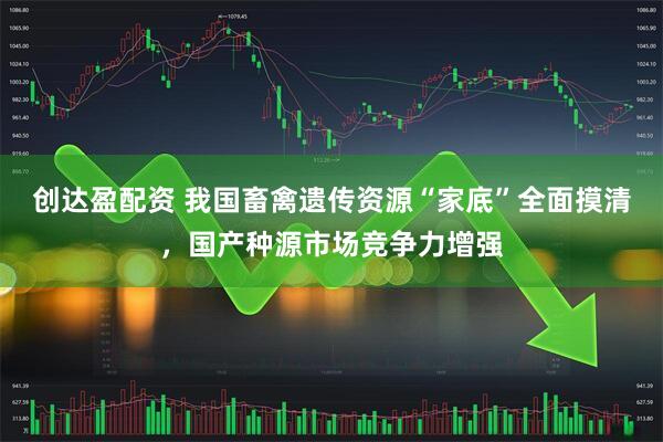 创达盈配资 我国畜禽遗传资源“家底”全面摸清，国产种源市场竞争力增强