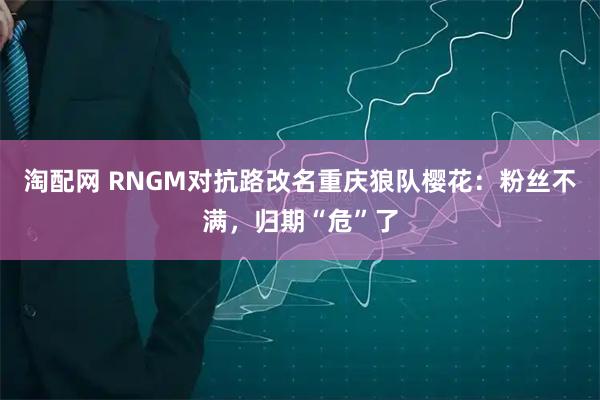 淘配网 RNGM对抗路改名重庆狼队樱花：粉丝不满，归期“危”了