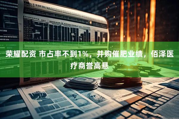 荣耀配资 市占率不到1%，并购催肥业绩，佰泽医疗商誉高悬