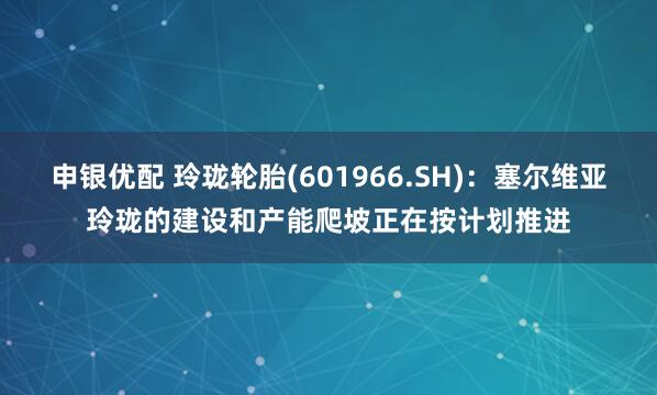 申银优配 玲珑轮胎(601966.SH)：塞尔维亚玲珑的建设和产能爬坡正在按计划推进