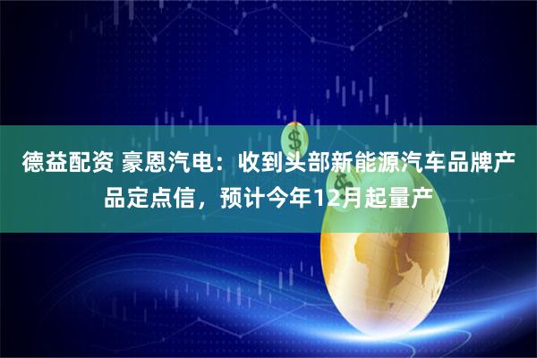 德益配资 豪恩汽电：收到头部新能源汽车品牌产品定点信，预计今年12月起量产
