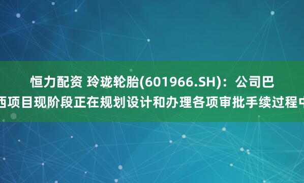 恒力配资 玲珑轮胎(601966.SH)：公司巴西项目现阶段正在规划设计和办理各项审批手续过程中