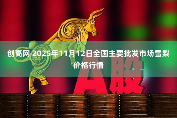 创高网 2025年11月12日全国主要批发市场雪梨价格行情