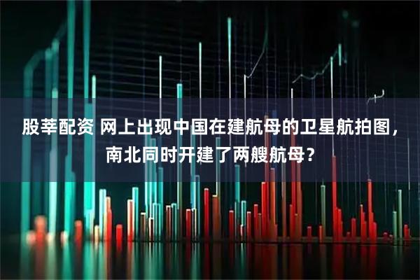 股莘配资 网上出现中国在建航母的卫星航拍图，南北同时开建了两艘航母？
