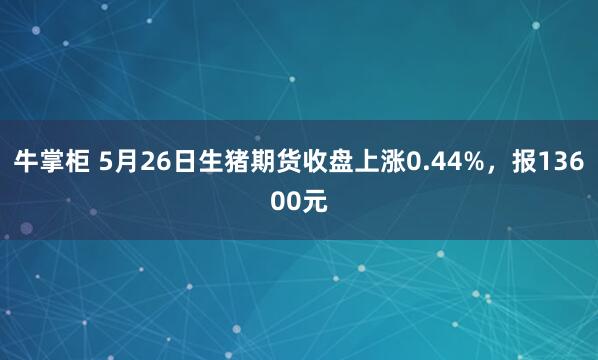 牛掌柜 5月26日生猪期货收盘上涨0.44%，报13600元