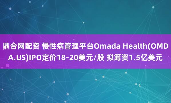 鼎合网配资 慢性病管理平台Omada Health(OMDA.US)IPO定价18-20美元/股 拟筹资1.5亿美元