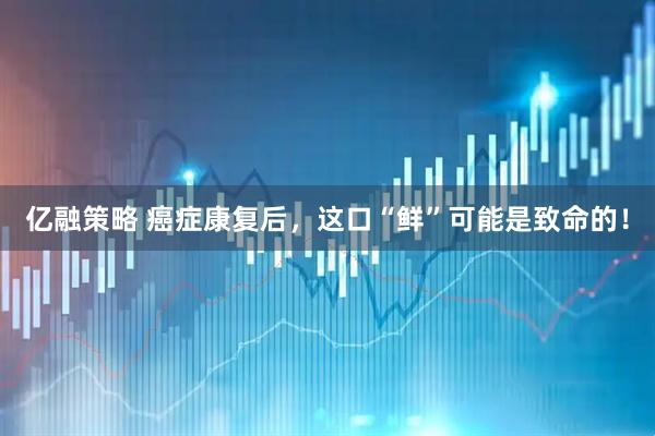 亿融策略 癌症康复后，这口“鲜”可能是致命的！