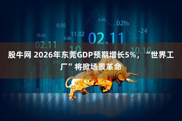 股牛网 2026年东莞GDP预期增长5%，“世界工厂”将掀场景革命