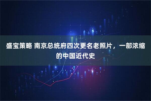 盛宝策略 南京总统府四次更名老照片，一部浓缩的中国近代史