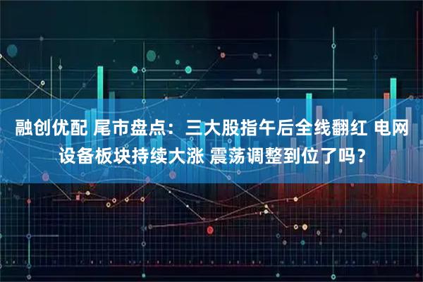 融创优配 尾市盘点：三大股指午后全线翻红 电网设备板块持续大涨 震荡调整到位了吗？